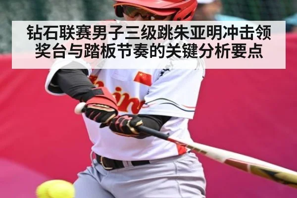 钻石联赛男子三级跳朱亚明冲击领奖台与踏板节奏的关键分析要点